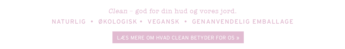 Clean – god for din hud og vores jord. NATURLIG  •  ØKOLOGISK •  VEGANSK  •  CRUELTY-FREE  •  GENANVENDELIG EMBALLAGE